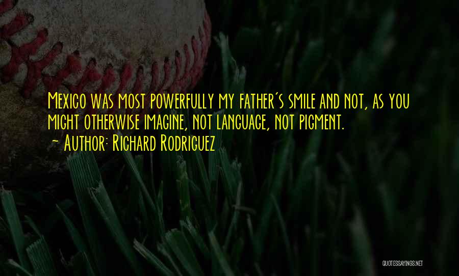 Richard Rodriguez Quotes: Mexico Was Most Powerfully My Father's Smile And Not, As You Might Otherwise Imagine, Not Language, Not Pigment.