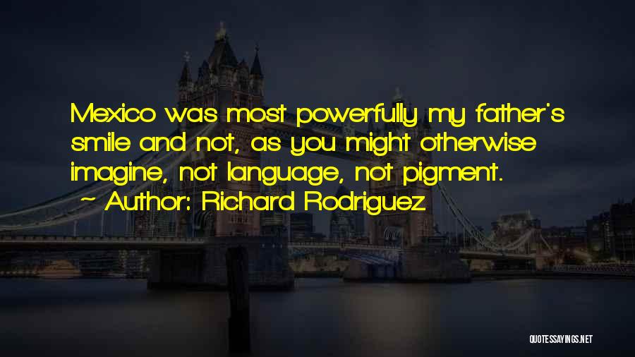 Richard Rodriguez Quotes: Mexico Was Most Powerfully My Father's Smile And Not, As You Might Otherwise Imagine, Not Language, Not Pigment.