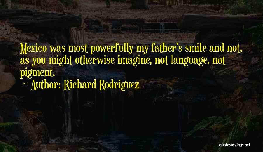 Richard Rodriguez Quotes: Mexico Was Most Powerfully My Father's Smile And Not, As You Might Otherwise Imagine, Not Language, Not Pigment.