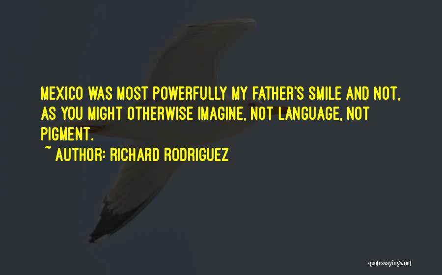 Richard Rodriguez Quotes: Mexico Was Most Powerfully My Father's Smile And Not, As You Might Otherwise Imagine, Not Language, Not Pigment.