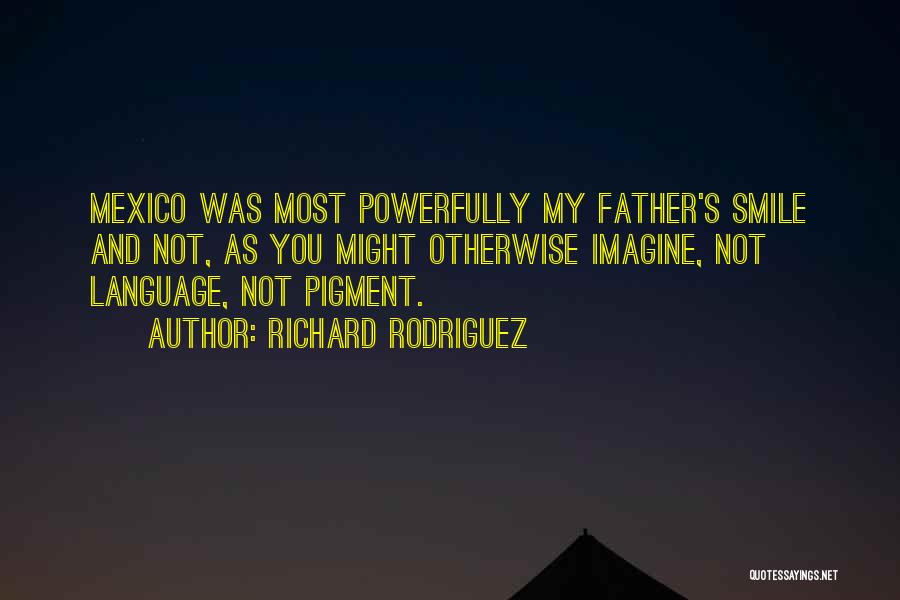 Richard Rodriguez Quotes: Mexico Was Most Powerfully My Father's Smile And Not, As You Might Otherwise Imagine, Not Language, Not Pigment.