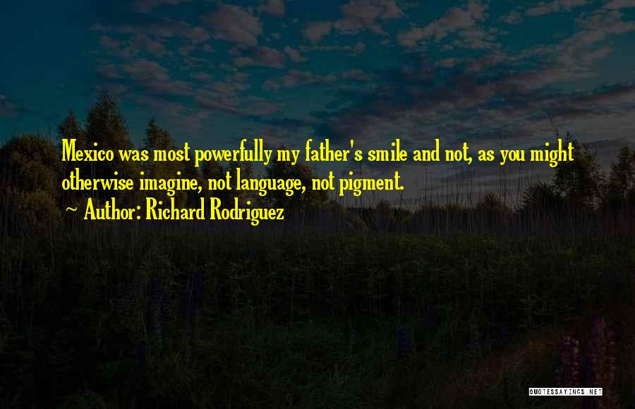 Richard Rodriguez Quotes: Mexico Was Most Powerfully My Father's Smile And Not, As You Might Otherwise Imagine, Not Language, Not Pigment.