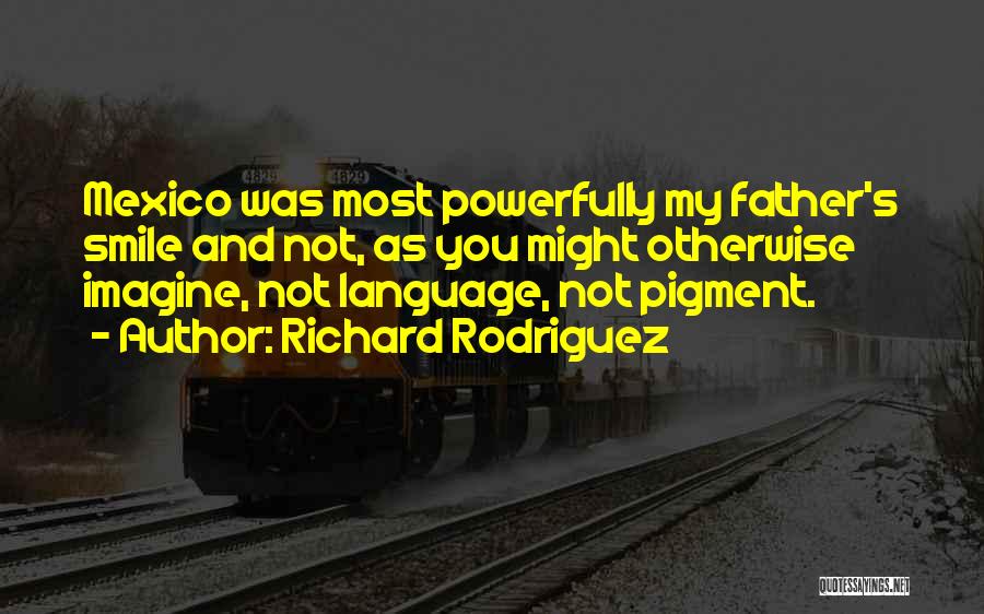 Richard Rodriguez Quotes: Mexico Was Most Powerfully My Father's Smile And Not, As You Might Otherwise Imagine, Not Language, Not Pigment.