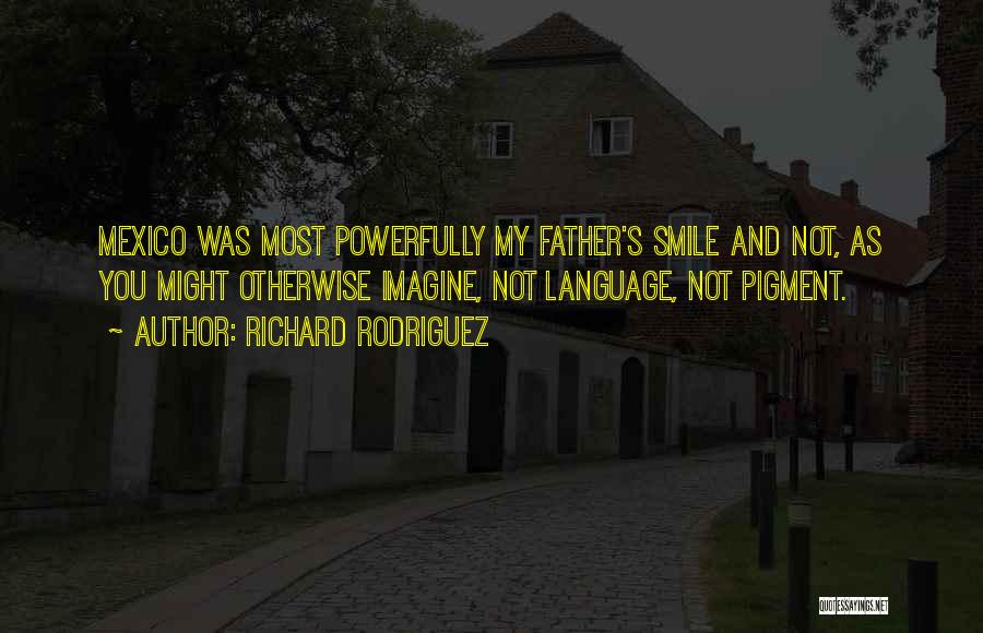 Richard Rodriguez Quotes: Mexico Was Most Powerfully My Father's Smile And Not, As You Might Otherwise Imagine, Not Language, Not Pigment.