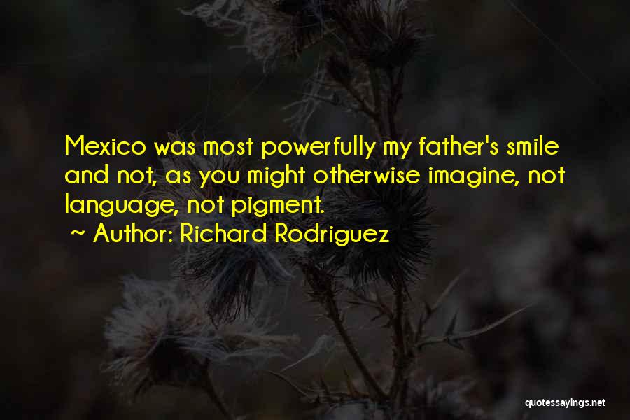 Richard Rodriguez Quotes: Mexico Was Most Powerfully My Father's Smile And Not, As You Might Otherwise Imagine, Not Language, Not Pigment.