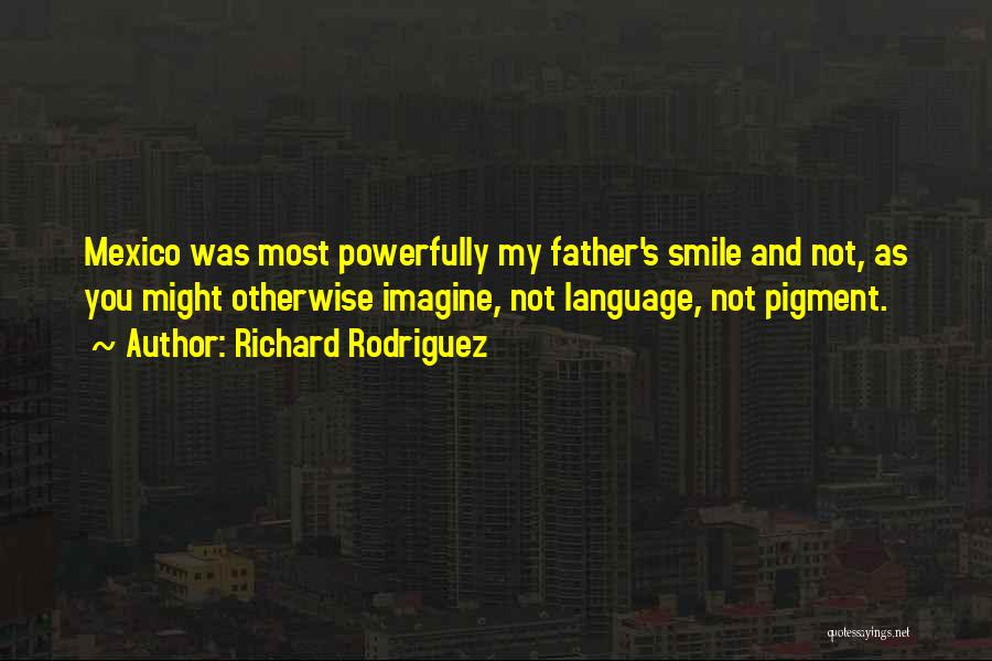 Richard Rodriguez Quotes: Mexico Was Most Powerfully My Father's Smile And Not, As You Might Otherwise Imagine, Not Language, Not Pigment.