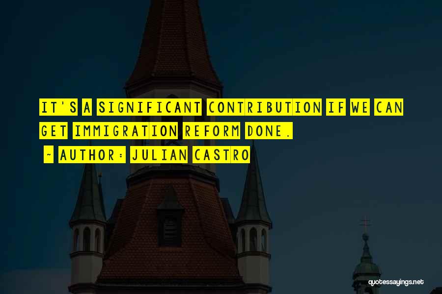 Julian Castro Quotes: It's A Significant Contribution If We Can Get Immigration Reform Done.