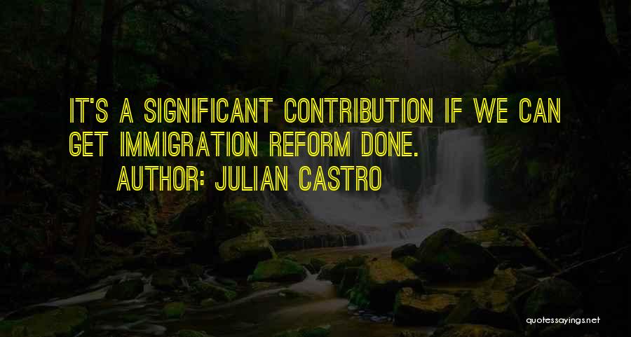 Julian Castro Quotes: It's A Significant Contribution If We Can Get Immigration Reform Done.