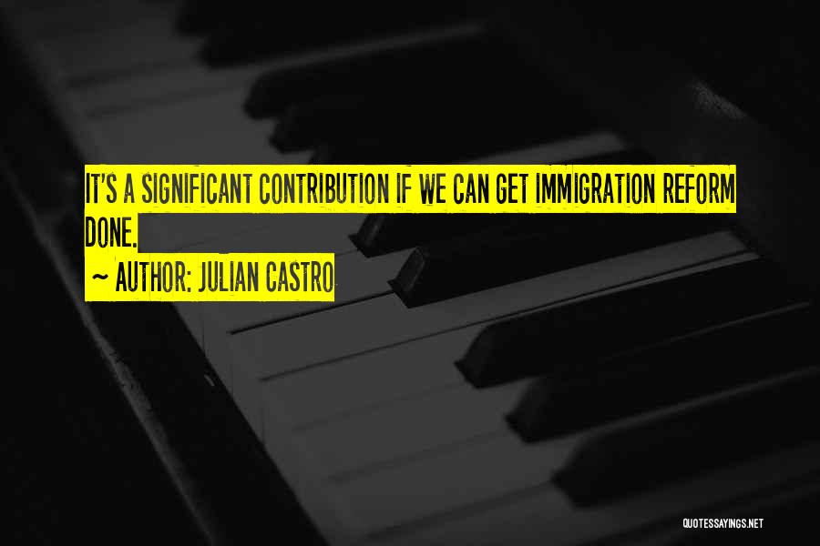 Julian Castro Quotes: It's A Significant Contribution If We Can Get Immigration Reform Done.