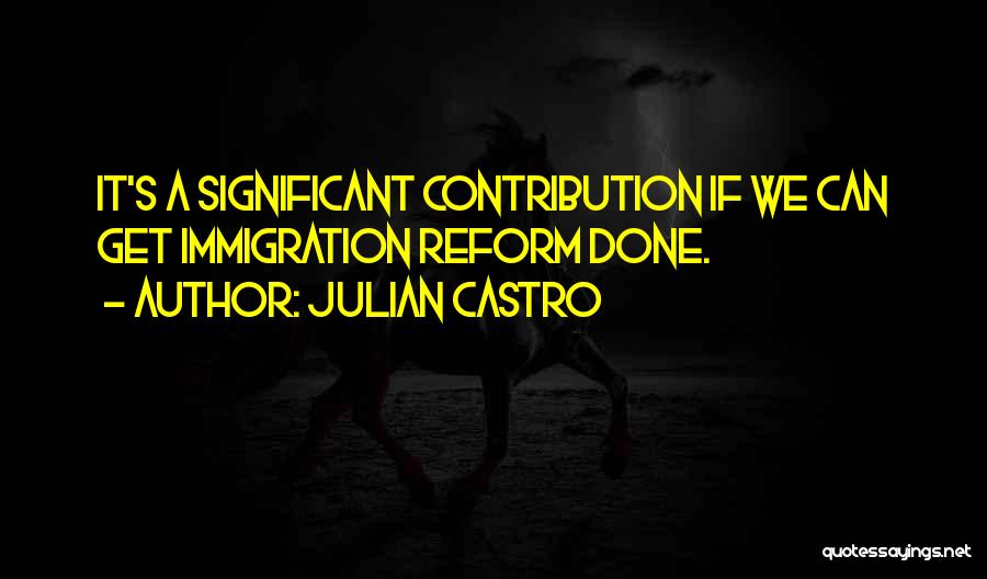 Julian Castro Quotes: It's A Significant Contribution If We Can Get Immigration Reform Done.