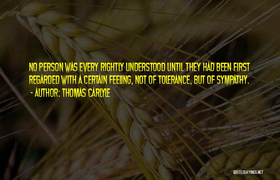 Thomas Carlyle Quotes: No Person Was Every Rightly Understood Until They Had Been First Regarded With A Certain Feeling, Not Of Tolerance, But