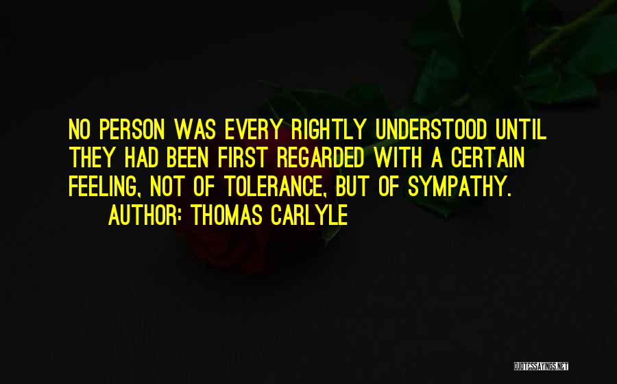 Thomas Carlyle Quotes: No Person Was Every Rightly Understood Until They Had Been First Regarded With A Certain Feeling, Not Of Tolerance, But