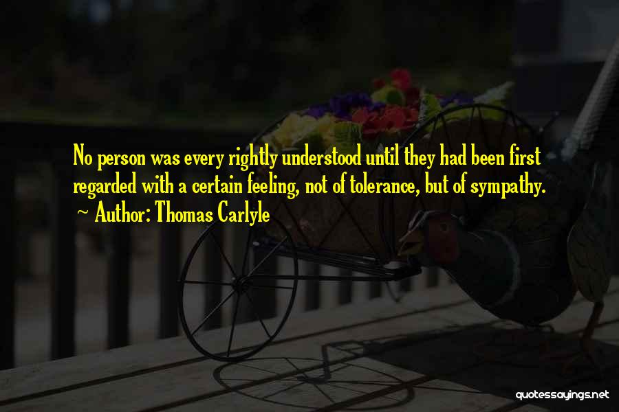 Thomas Carlyle Quotes: No Person Was Every Rightly Understood Until They Had Been First Regarded With A Certain Feeling, Not Of Tolerance, But