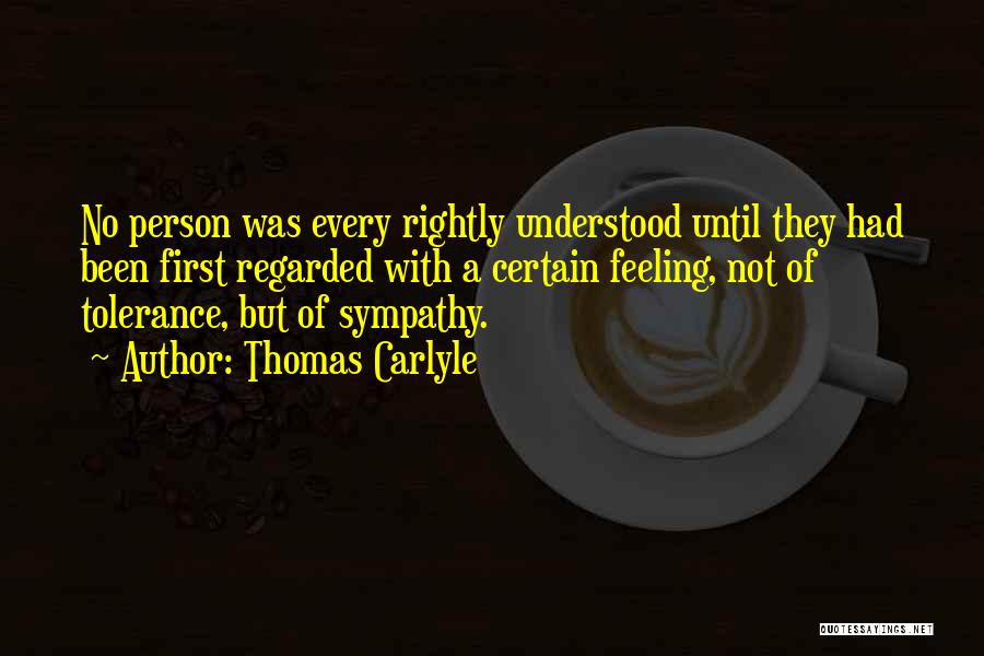 Thomas Carlyle Quotes: No Person Was Every Rightly Understood Until They Had Been First Regarded With A Certain Feeling, Not Of Tolerance, But