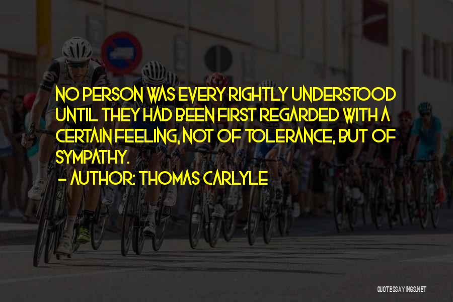 Thomas Carlyle Quotes: No Person Was Every Rightly Understood Until They Had Been First Regarded With A Certain Feeling, Not Of Tolerance, But