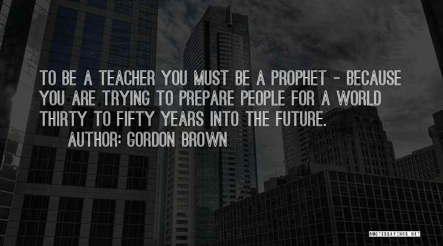 Gordon Brown Quotes: To Be A Teacher You Must Be A Prophet - Because You Are Trying To Prepare People For A World