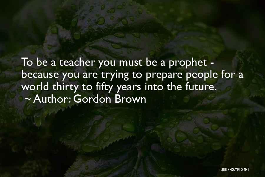 Gordon Brown Quotes: To Be A Teacher You Must Be A Prophet - Because You Are Trying To Prepare People For A World