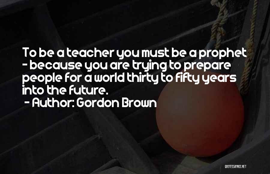 Gordon Brown Quotes: To Be A Teacher You Must Be A Prophet - Because You Are Trying To Prepare People For A World