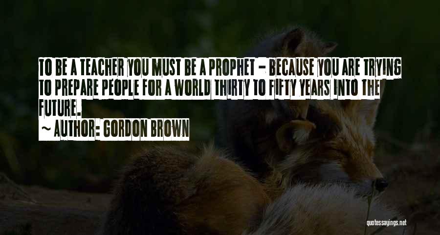 Gordon Brown Quotes: To Be A Teacher You Must Be A Prophet - Because You Are Trying To Prepare People For A World