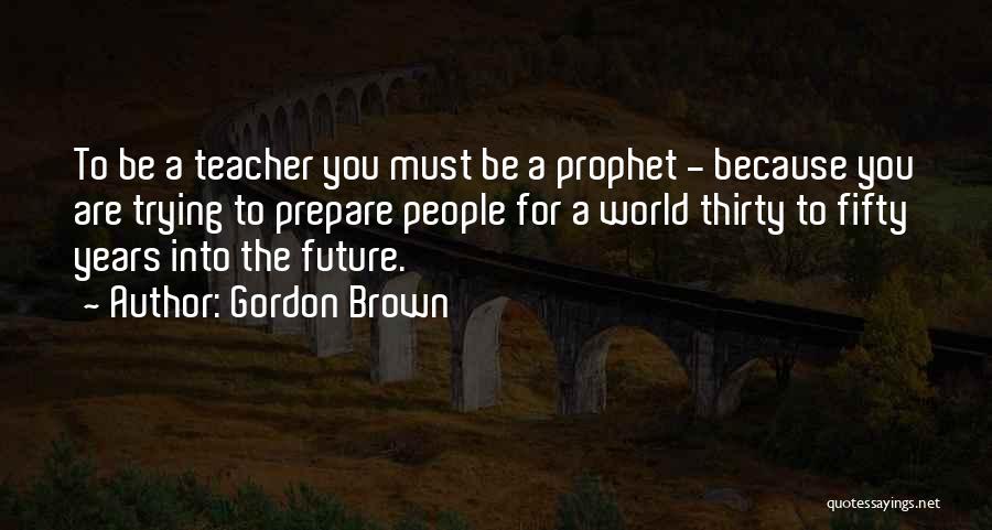 Gordon Brown Quotes: To Be A Teacher You Must Be A Prophet - Because You Are Trying To Prepare People For A World