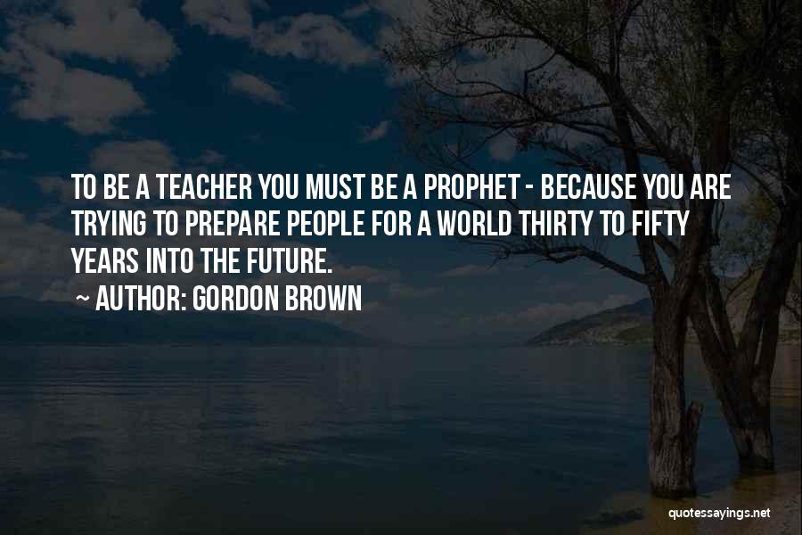 Gordon Brown Quotes: To Be A Teacher You Must Be A Prophet - Because You Are Trying To Prepare People For A World