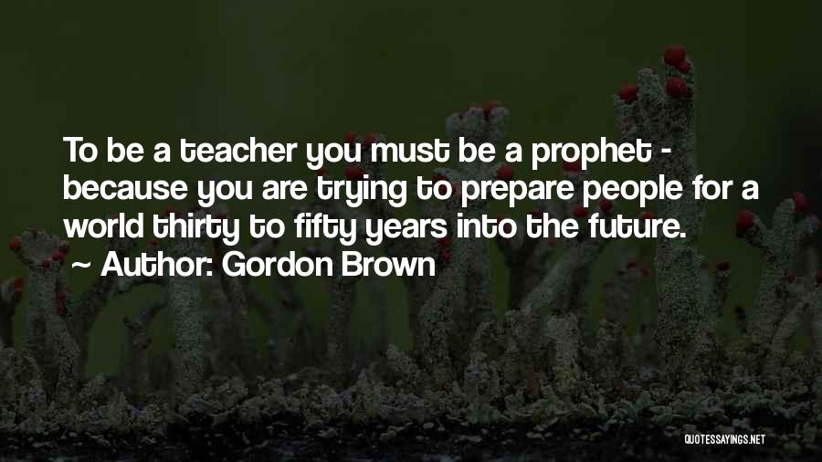 Gordon Brown Quotes: To Be A Teacher You Must Be A Prophet - Because You Are Trying To Prepare People For A World