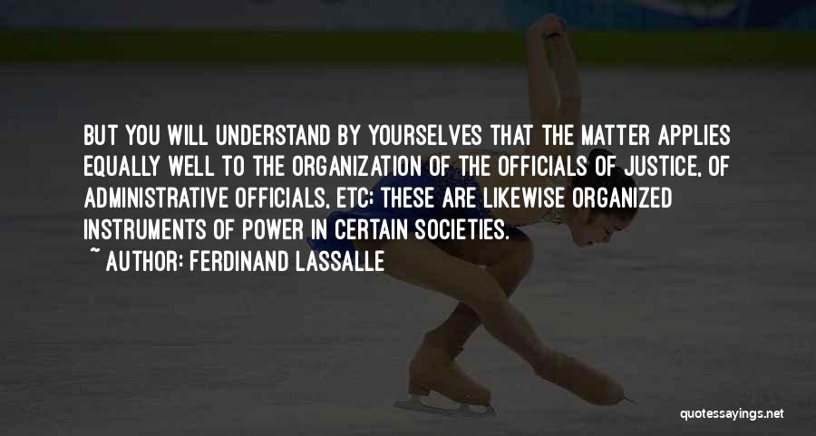 Ferdinand Lassalle Quotes: But You Will Understand By Yourselves That The Matter Applies Equally Well To The Organization Of The Officials Of Justice,