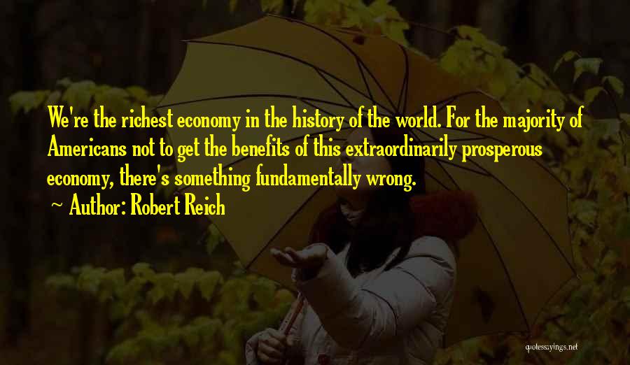 Robert Reich Quotes: We're The Richest Economy In The History Of The World. For The Majority Of Americans Not To Get The Benefits