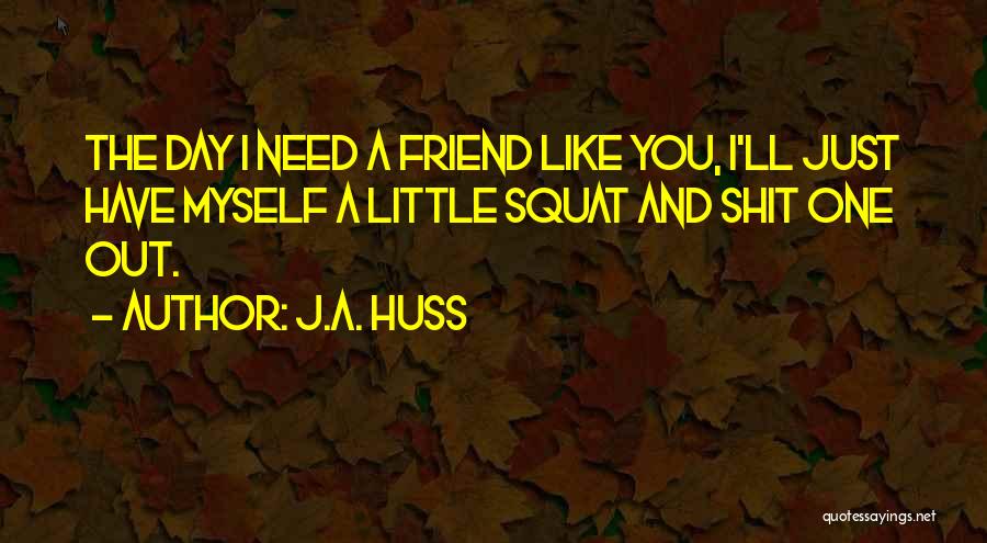 J.A. Huss Quotes: The Day I Need A Friend Like You, I'll Just Have Myself A Little Squat And Shit One Out.