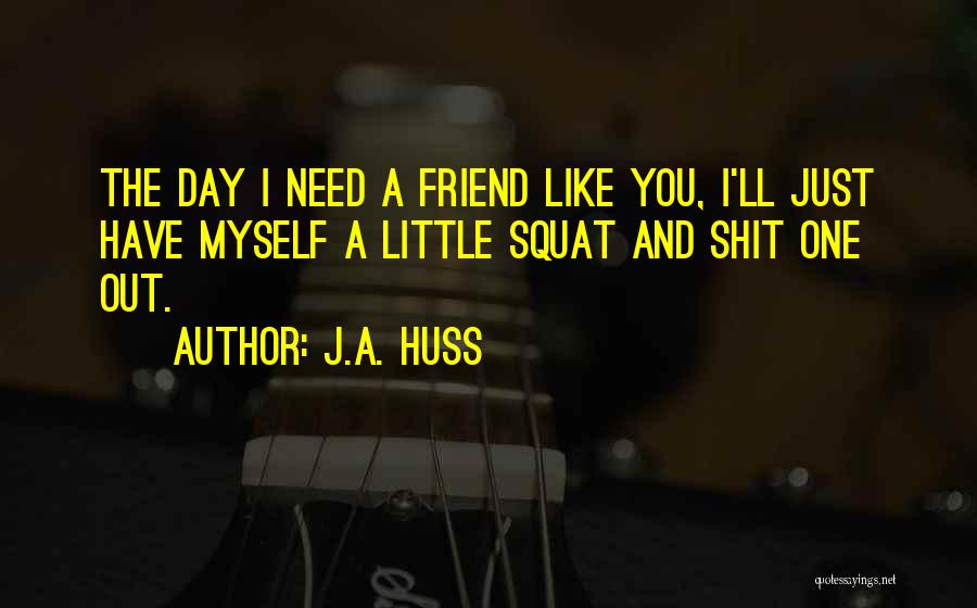 J.A. Huss Quotes: The Day I Need A Friend Like You, I'll Just Have Myself A Little Squat And Shit One Out.