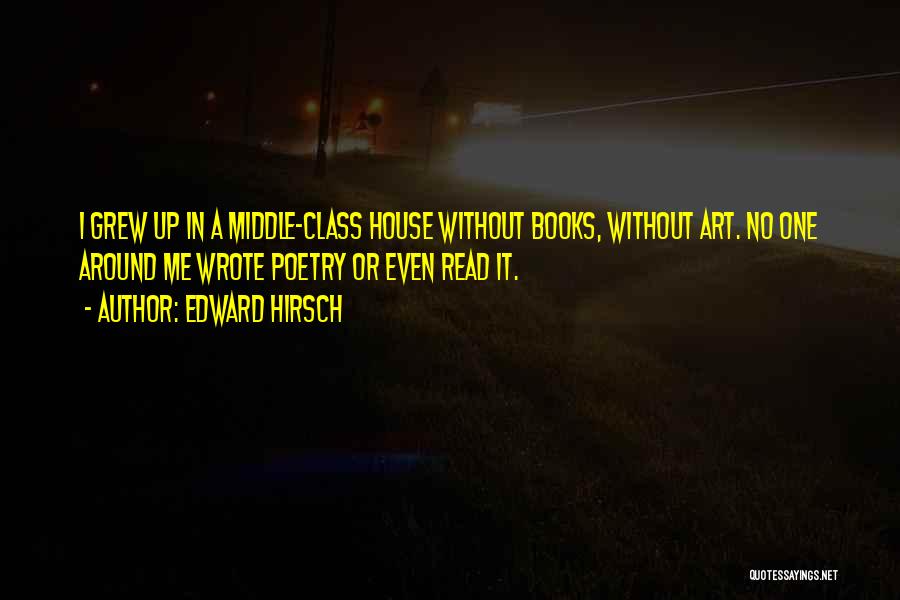 Edward Hirsch Quotes: I Grew Up In A Middle-class House Without Books, Without Art. No One Around Me Wrote Poetry Or Even Read