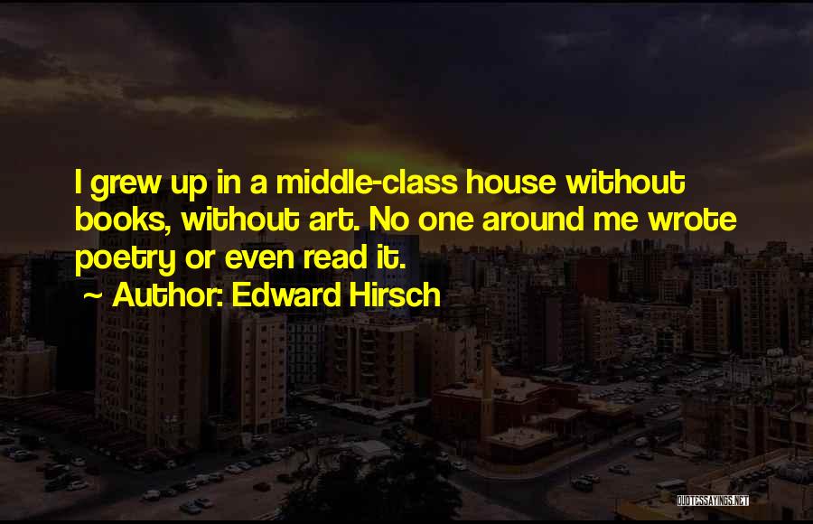 Edward Hirsch Quotes: I Grew Up In A Middle-class House Without Books, Without Art. No One Around Me Wrote Poetry Or Even Read
