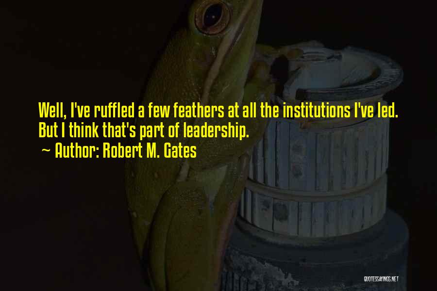 Robert M. Gates Quotes: Well, I've Ruffled A Few Feathers At All The Institutions I've Led. But I Think That's Part Of Leadership.