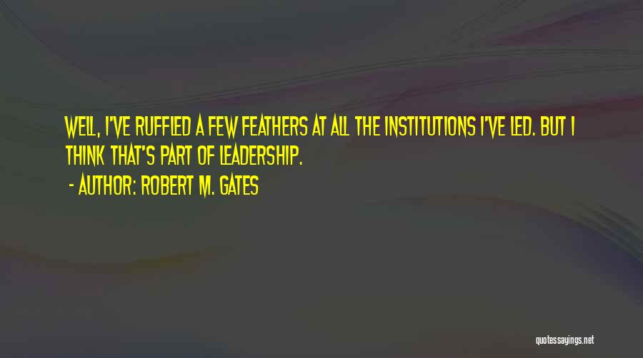 Robert M. Gates Quotes: Well, I've Ruffled A Few Feathers At All The Institutions I've Led. But I Think That's Part Of Leadership.