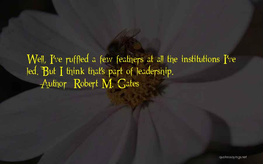 Robert M. Gates Quotes: Well, I've Ruffled A Few Feathers At All The Institutions I've Led. But I Think That's Part Of Leadership.
