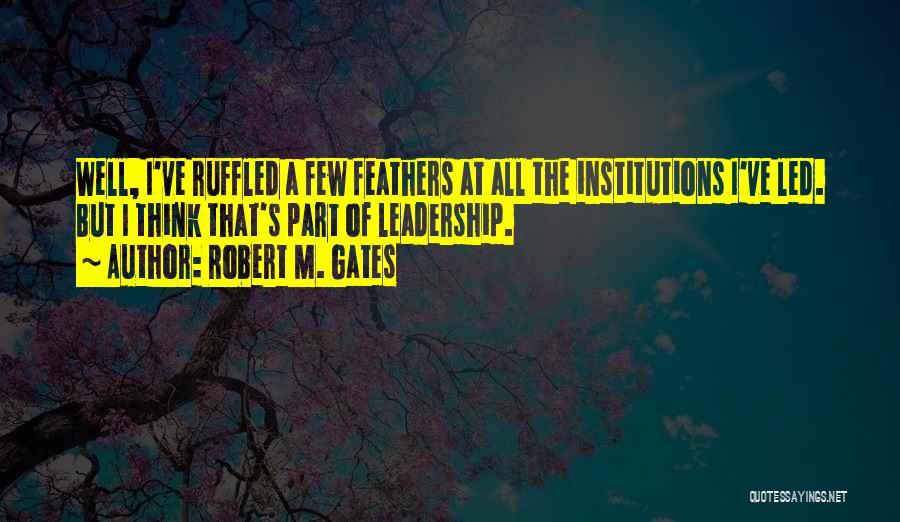 Robert M. Gates Quotes: Well, I've Ruffled A Few Feathers At All The Institutions I've Led. But I Think That's Part Of Leadership.