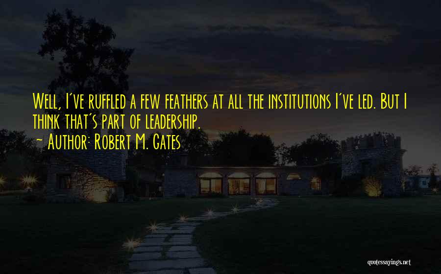 Robert M. Gates Quotes: Well, I've Ruffled A Few Feathers At All The Institutions I've Led. But I Think That's Part Of Leadership.