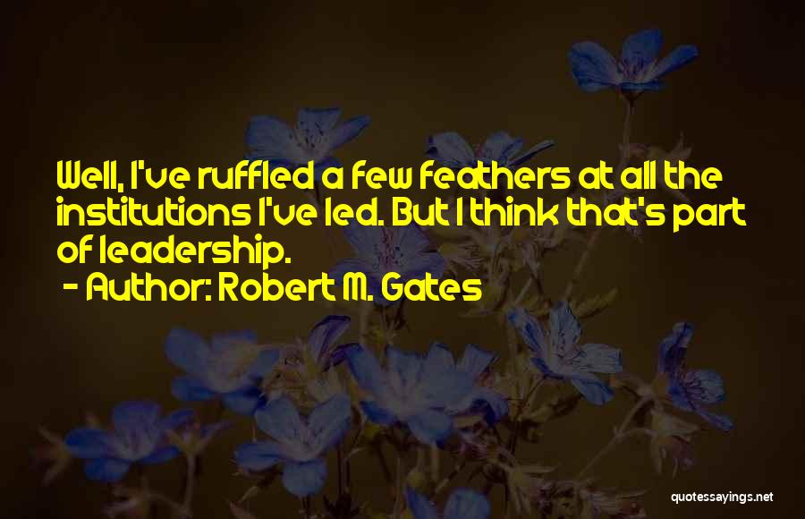 Robert M. Gates Quotes: Well, I've Ruffled A Few Feathers At All The Institutions I've Led. But I Think That's Part Of Leadership.