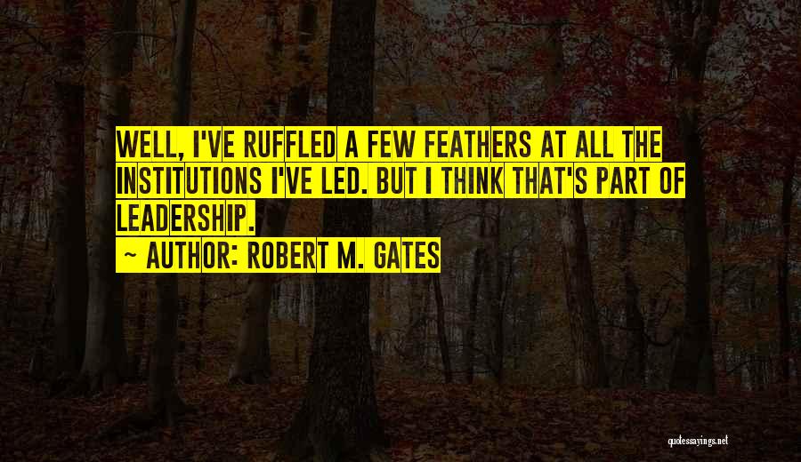 Robert M. Gates Quotes: Well, I've Ruffled A Few Feathers At All The Institutions I've Led. But I Think That's Part Of Leadership.