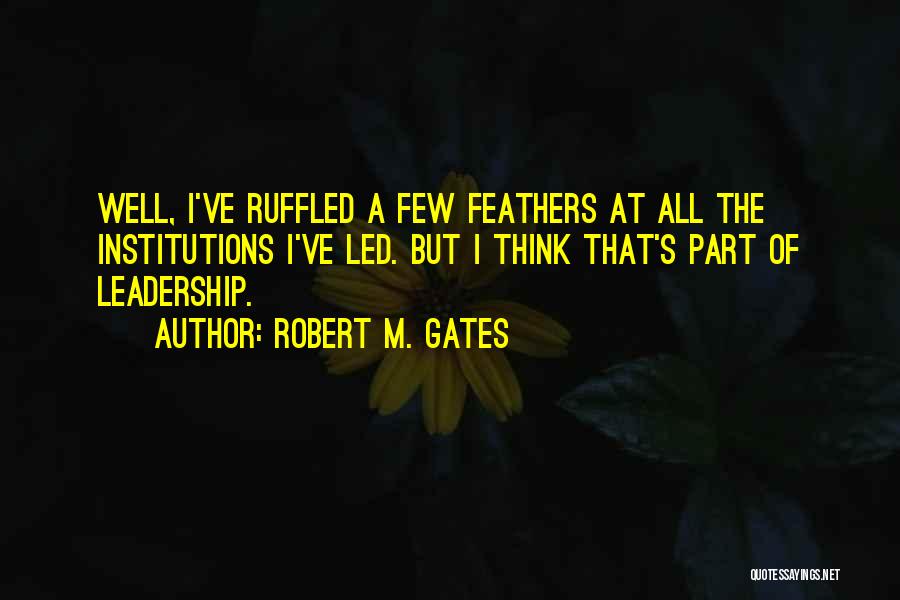 Robert M. Gates Quotes: Well, I've Ruffled A Few Feathers At All The Institutions I've Led. But I Think That's Part Of Leadership.