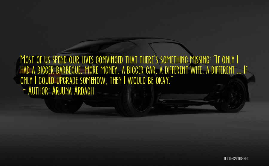 Arjuna Ardagh Quotes: Most Of Us Spend Our Lives Convinced That There's Something Missing: If Only I Had A Bigger Barbecue, More Money,