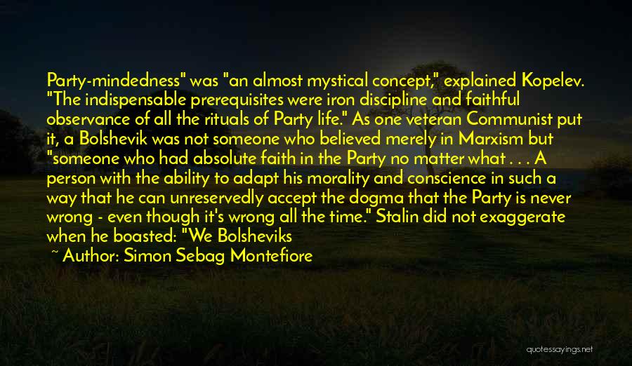 Simon Sebag Montefiore Quotes: Party-mindedness Was An Almost Mystical Concept, Explained Kopelev. The Indispensable Prerequisites Were Iron Discipline And Faithful Observance Of All The