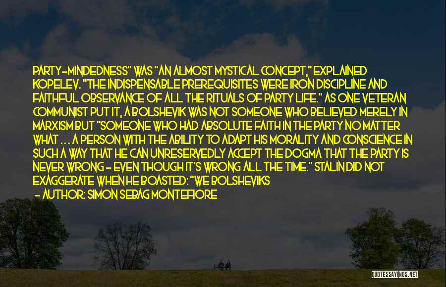 Simon Sebag Montefiore Quotes: Party-mindedness Was An Almost Mystical Concept, Explained Kopelev. The Indispensable Prerequisites Were Iron Discipline And Faithful Observance Of All The