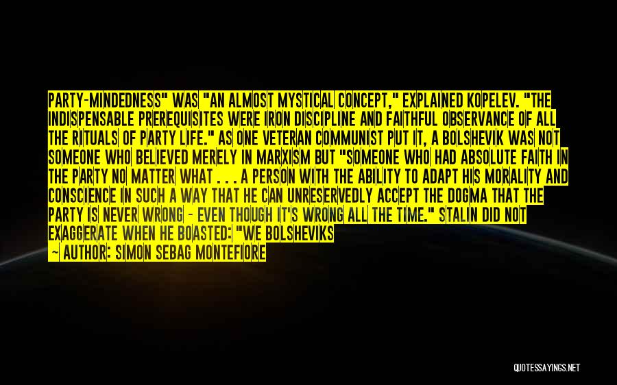 Simon Sebag Montefiore Quotes: Party-mindedness Was An Almost Mystical Concept, Explained Kopelev. The Indispensable Prerequisites Were Iron Discipline And Faithful Observance Of All The