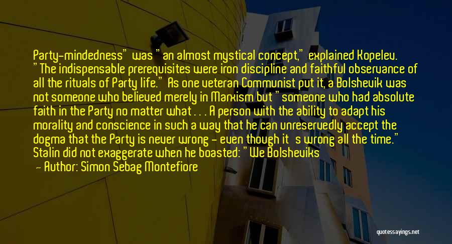 Simon Sebag Montefiore Quotes: Party-mindedness Was An Almost Mystical Concept, Explained Kopelev. The Indispensable Prerequisites Were Iron Discipline And Faithful Observance Of All The