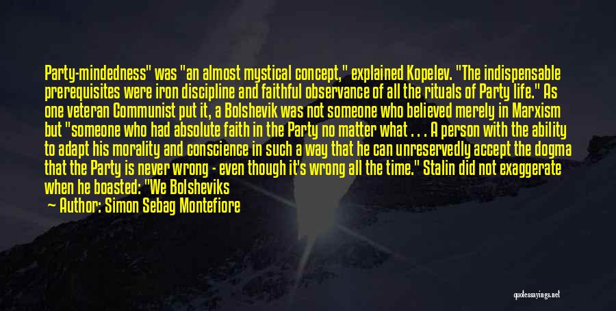 Simon Sebag Montefiore Quotes: Party-mindedness Was An Almost Mystical Concept, Explained Kopelev. The Indispensable Prerequisites Were Iron Discipline And Faithful Observance Of All The