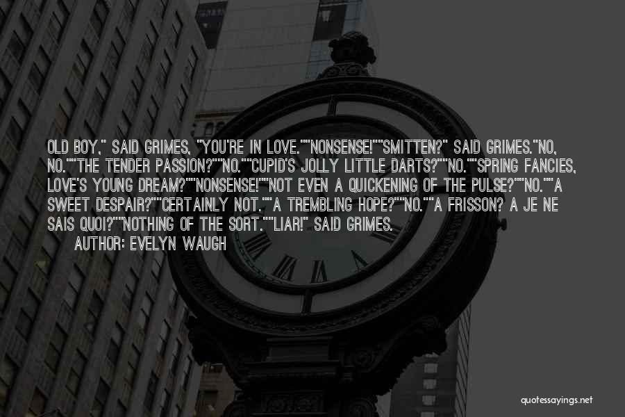 Evelyn Waugh Quotes: Old Boy, Said Grimes, You're In Love.nonsense!smitten? Said Grimes.no, No.the Tender Passion?no.cupid's Jolly Little Darts?no.spring Fancies, Love's Young Dream?nonsense!not Even