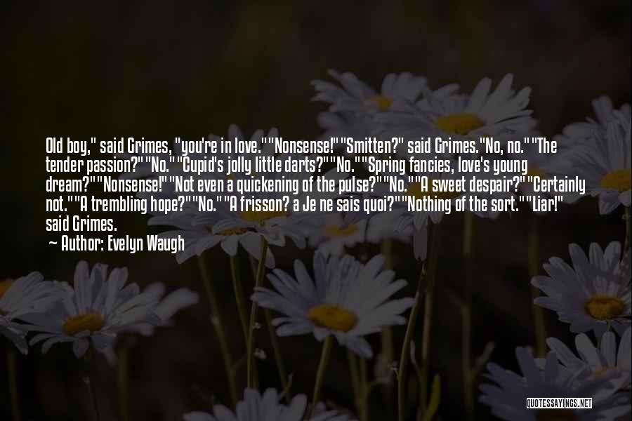 Evelyn Waugh Quotes: Old Boy, Said Grimes, You're In Love.nonsense!smitten? Said Grimes.no, No.the Tender Passion?no.cupid's Jolly Little Darts?no.spring Fancies, Love's Young Dream?nonsense!not Even