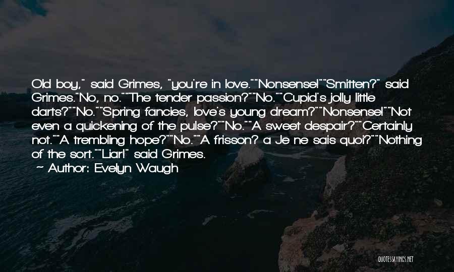 Evelyn Waugh Quotes: Old Boy, Said Grimes, You're In Love.nonsense!smitten? Said Grimes.no, No.the Tender Passion?no.cupid's Jolly Little Darts?no.spring Fancies, Love's Young Dream?nonsense!not Even