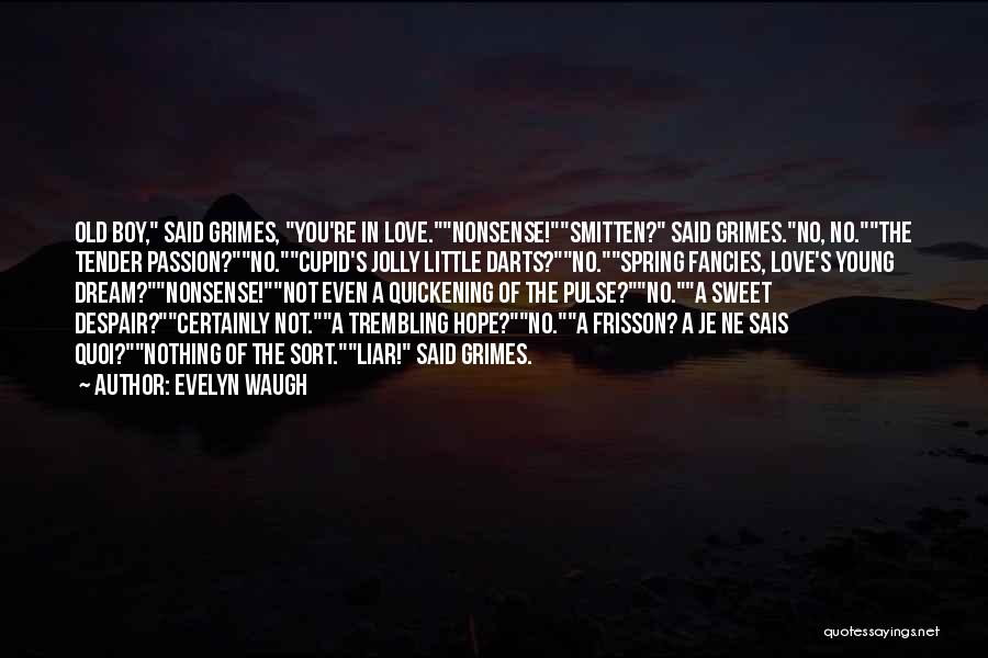 Evelyn Waugh Quotes: Old Boy, Said Grimes, You're In Love.nonsense!smitten? Said Grimes.no, No.the Tender Passion?no.cupid's Jolly Little Darts?no.spring Fancies, Love's Young Dream?nonsense!not Even